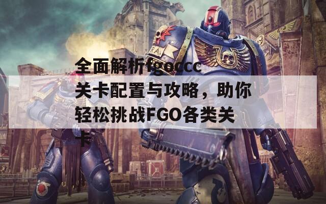 全面解析fgoccc关卡配置与攻略，助你轻松挑战FGO各类关卡