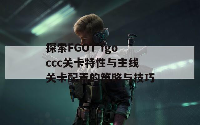 探索FGOT fgoccc关卡特性与主线关卡配置的策略与技巧