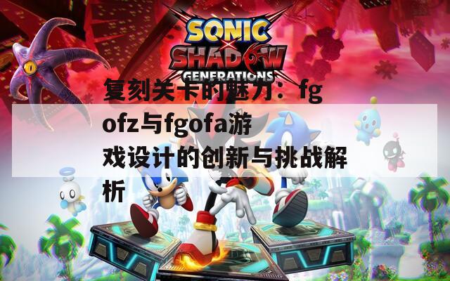 复刻关卡的魅力：fgofz与fgofa游戏设计的创新与挑战解析