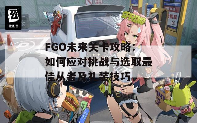 FGO未来关卡攻略：如何应对挑战与选取最佳从者及礼装技巧