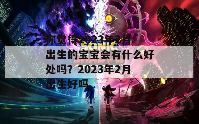 你觉得2023年2月出生的宝宝会有什么好处吗？2023年2月出生好吗