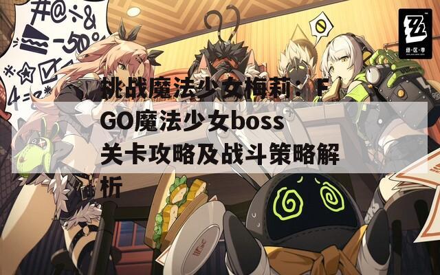 挑战魔法少女梅莉：FGO魔法少女boss关卡攻略及战斗策略解析