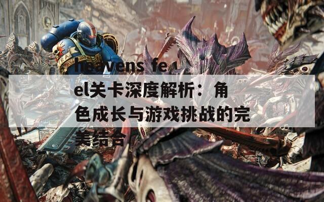 heavens feel关卡深度解析：角色成长与游戏挑战的完美结合