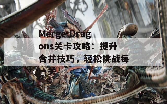 Merge Dragons关卡攻略：提升合并技巧，轻松挑战每一关