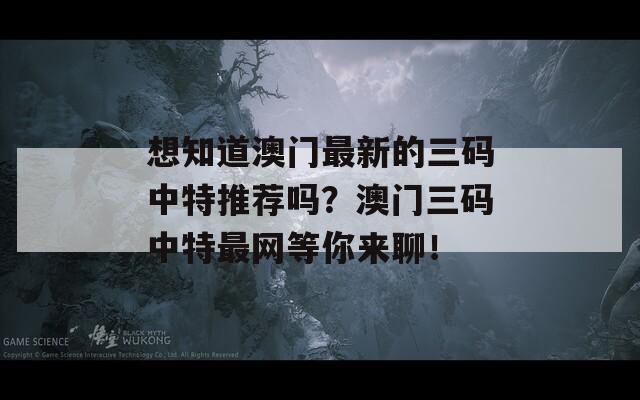 想知道澳门最新的三码中特推荐吗？澳门三码中特最网等你来聊！