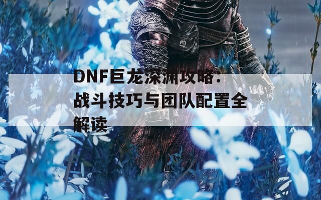 DNF巨龙深渊攻略：战斗技巧与团队配置全解读