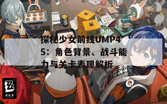 探秘少女前线UMP45：角色背景、战斗能力与关卡表现解析