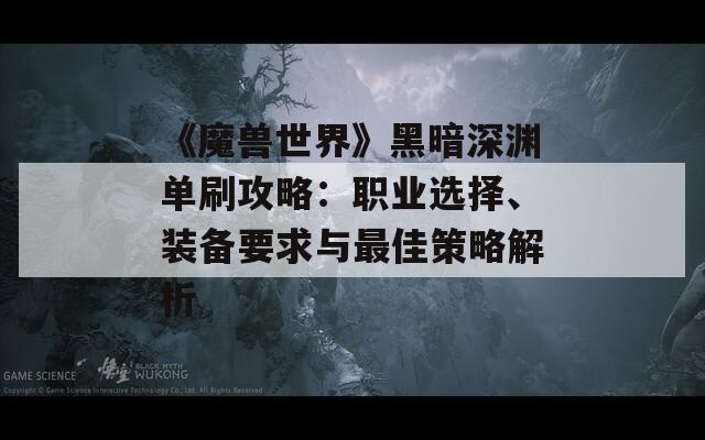 《魔兽世界》黑暗深渊单刷攻略：职业选择、装备要求与最佳策略解析