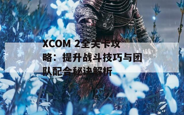 XCOM 2全关卡攻略：提升战斗技巧与团队配合秘诀解析