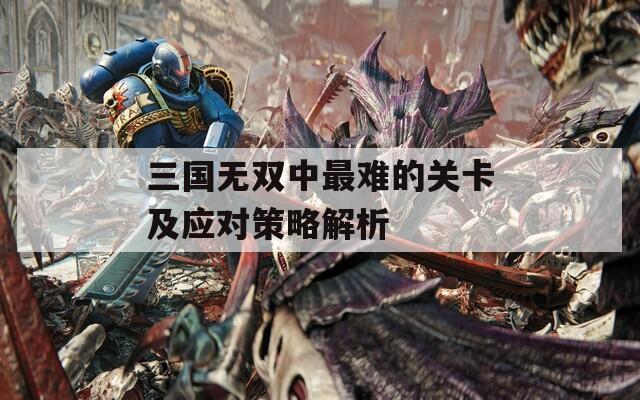 三国无双中最难的关卡及应对策略解析