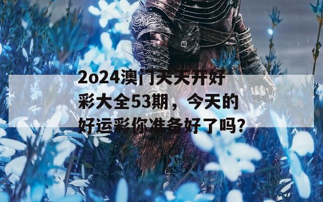 2o24澳门天天开好彩大全53期，今天的好运彩你准备好了吗？