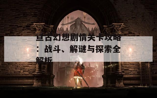 亘古幻想剧情关卡攻略：战斗、解谜与探索全解析