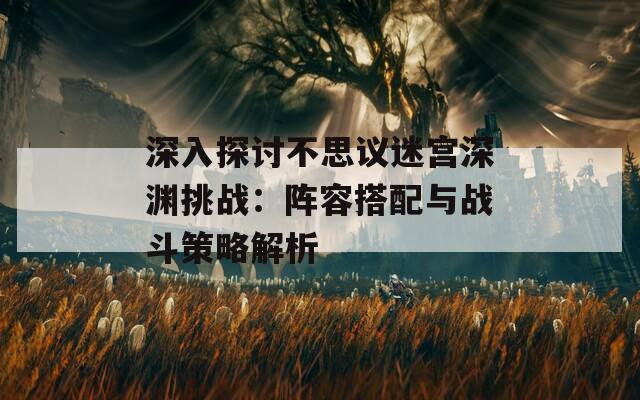 深入探讨不思议迷宫深渊挑战：阵容搭配与战斗策略解析