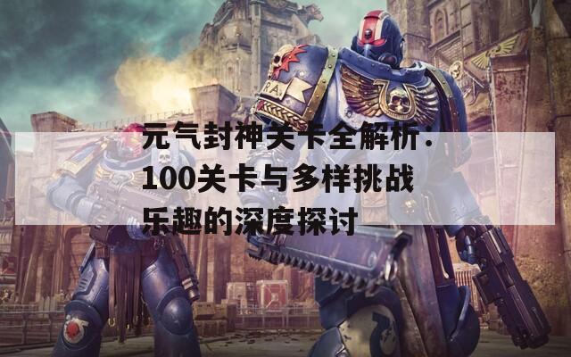 元气封神关卡全解析：100关卡与多样挑战乐趣的深度探讨