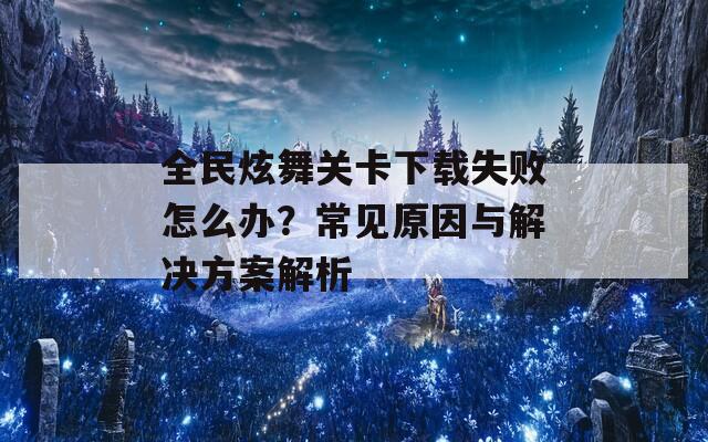 全民炫舞关卡下载失败怎么办？常见原因与解决方案解析