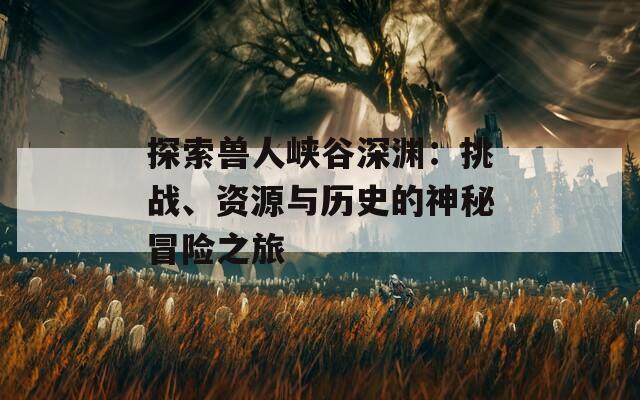 探索兽人峡谷深渊：挑战、资源与历史的神秘冒险之旅