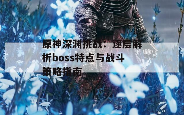 原神深渊挑战：逐层解析boss特点与战斗策略指南