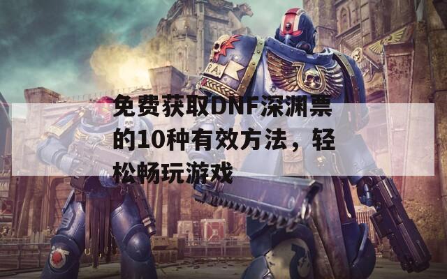 免费获取DNF深渊票的10种有效方法，轻松畅玩游戏