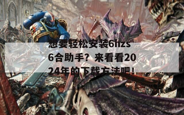 想要轻松安装6hzs6合助手？来看看2024年的下载方法吧！