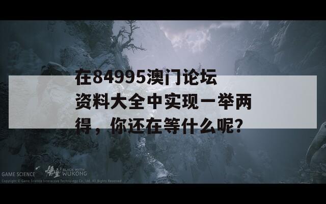 在84995澳门论坛资料大全中实现一举两得，你还在等什么呢？