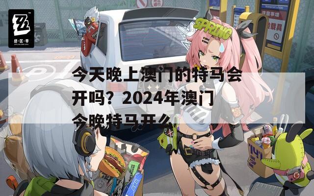 今天晚上澳门的特马会开吗？2024年澳门今晚特马开么