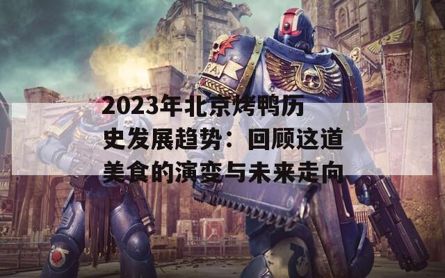 2023年北京烤鸭历史发展趋势：回顾这道美食的演变与未来走向