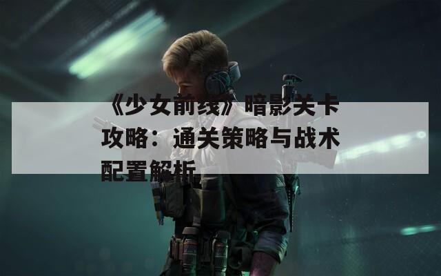 《少女前线》暗影关卡攻略：通关策略与战术配置解析