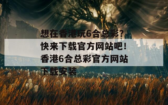 想在香港玩6合总彩？快来下载官方网站吧！香港6合总彩官方网站下载安装