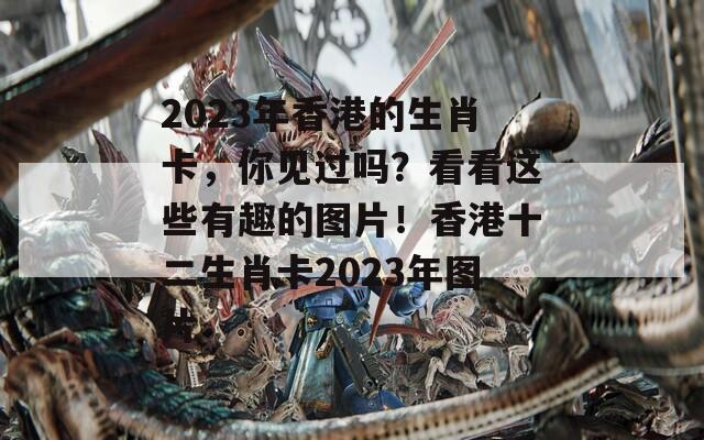 2023年香港的生肖卡，你见过吗？看看这些有趣的图片！香港十二生肖卡2023年图片