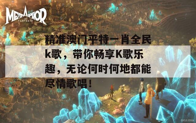 精准澳门平特一肖全民k歌，带你畅享K歌乐趣，无论何时何地都能尽情歌唱！