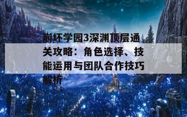 崩坏学园3深渊顶层通关攻略：角色选择、技能运用与团队合作技巧解析