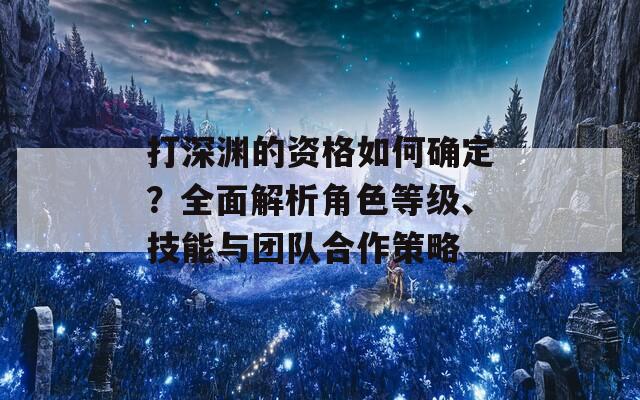 打深渊的资格如何确定？全面解析角色等级、技能与团队合作策略