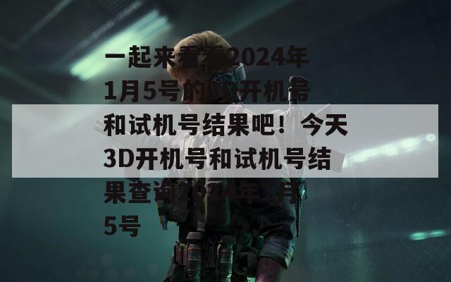 一起来看看2024年1月5号的3D开机号和试机号结果吧！今天3D开机号和试机号结果查询2024年1月5号