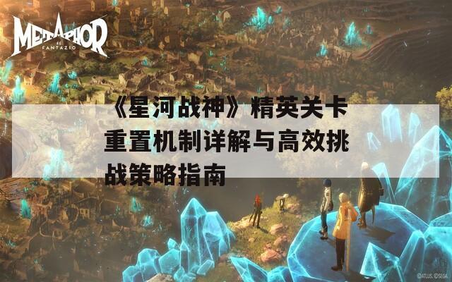 《星河战神》精英关卡重置机制详解与高效挑战策略指南