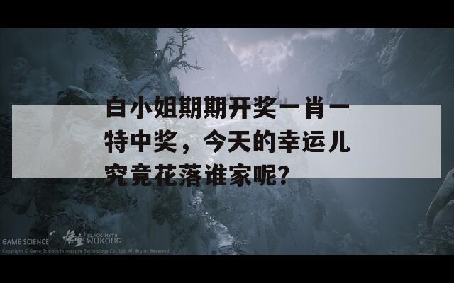 白小姐期期开奖一肖一特中奖，今天的幸运儿究竟花落谁家呢？