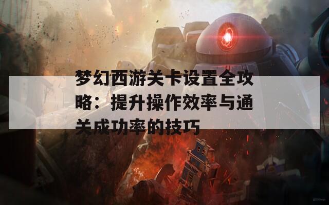 梦幻西游关卡设置全攻略：提升操作效率与通关成功率的技巧