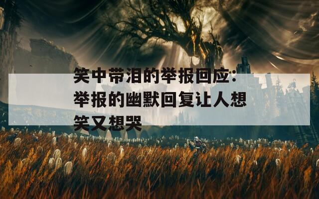 笑中带泪的举报回应：举报的幽默回复让人想笑又想哭