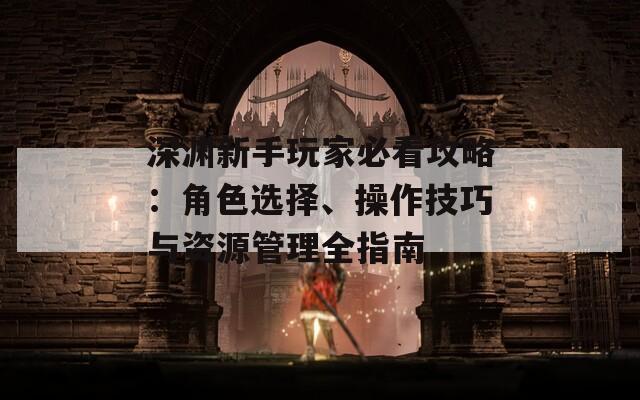 深渊新手玩家必看攻略：角色选择、操作技巧与资源管理全指南