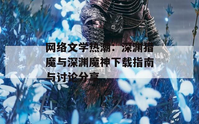 网络文学热潮：深渊猎魔与深渊魔神下载指南与讨论分享