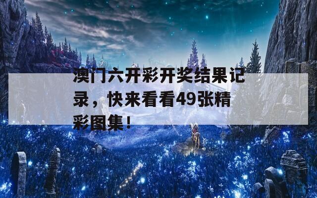 澳门六开彩开奖结果记录，快来看看49张精彩图集！