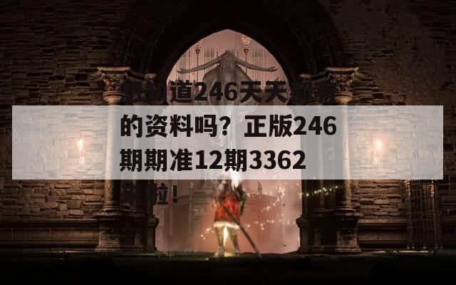 想知道246天天都有的资料吗？正版246期期准12期3362来啦！