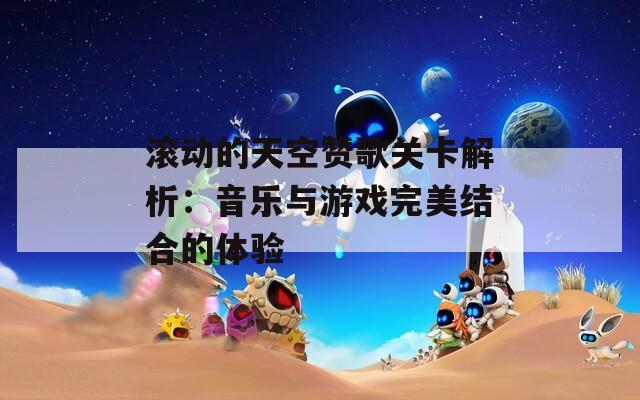 滚动的天空赞歌关卡解析：音乐与游戏完美结合的体验