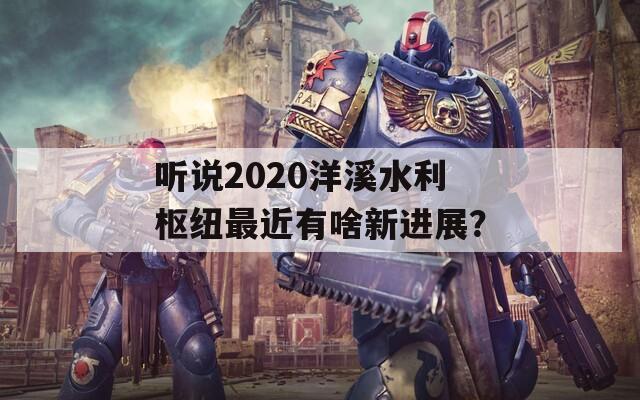 听说2020洋溪水利枢纽最近有啥新进展？