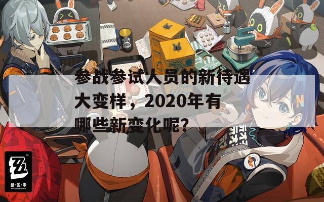 参战参试人员的新待遇大变样，2020年有哪些新变化呢？