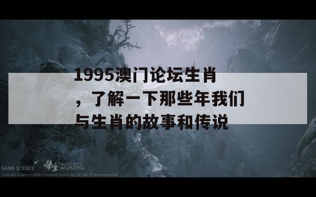 1995澳门论坛生肖，了解一下那些年我们与生肖的故事和传说