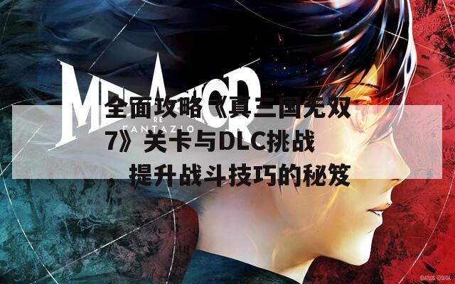 全面攻略《真三国无双7》关卡与DLC挑战，提升战斗技巧的秘笈