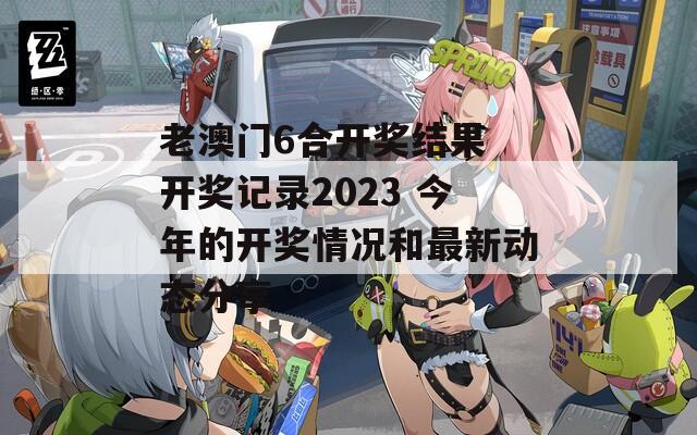 老澳门6合开奖结果 开奖记录2023 今年的开奖情况和最新动态分享