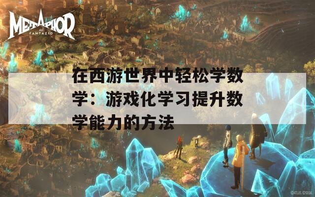 在西游世界中轻松学数学：游戏化学习提升数学能力的方法