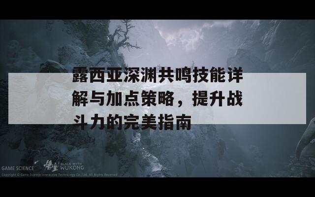 露西亚深渊共鸣技能详解与加点策略，提升战斗力的完美指南