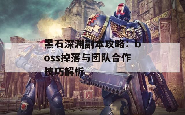 黑石深渊副本攻略：boss掉落与团队合作技巧解析